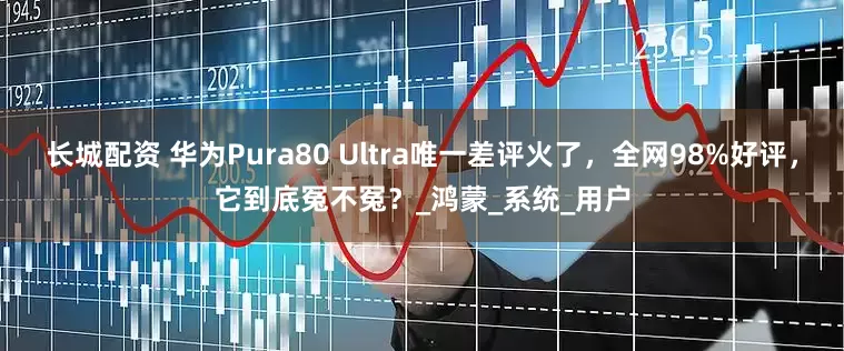 长城配资 华为Pura80 Ultra唯一差评火了，全网98%好评，它到底冤不冤？_鸿蒙_系统_用户