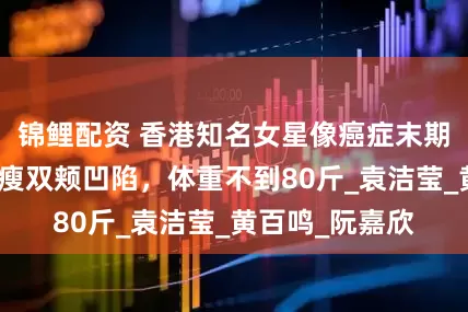 锦鲤配资 香港知名女星像癌症末期病人，身材消瘦双颊凹陷，体重不到80斤_袁洁莹_黄百鸣_阮嘉欣