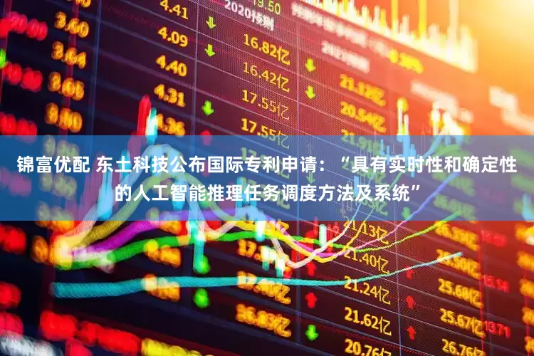 锦富优配 东土科技公布国际专利申请：“具有实时性和确定性的人工智能推理任务调度方法及系统”