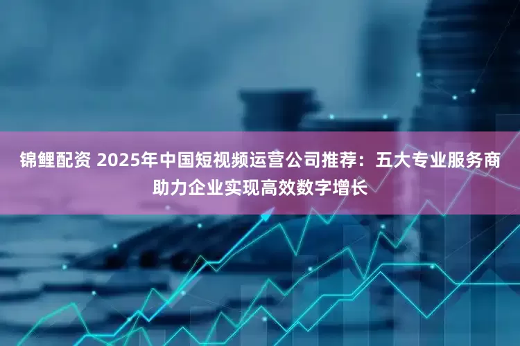 锦鲤配资 2025年中国短视频运营公司推荐：五大专业服务商助力企业实现高效数字增长