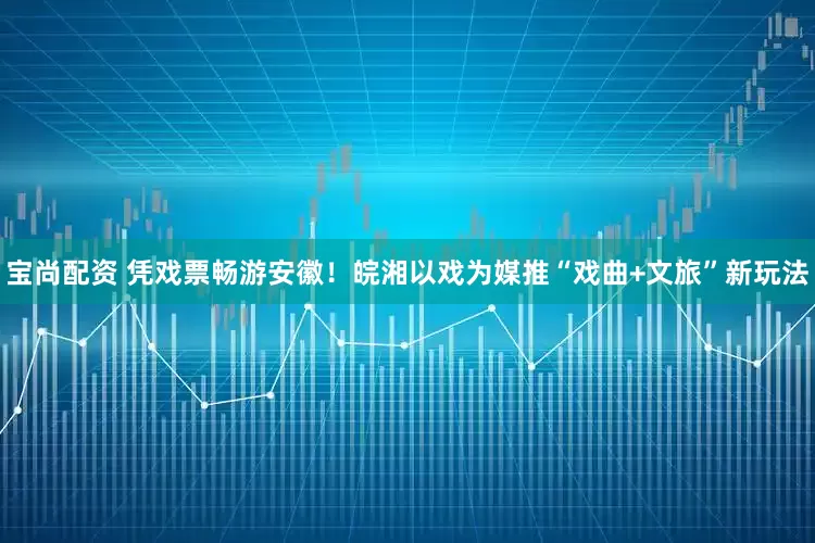 宝尚配资 凭戏票畅游安徽！皖湘以戏为媒推“戏曲+文旅”新玩法