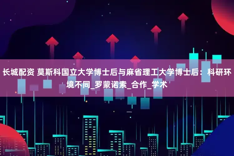 长城配资 莫斯科国立大学博士后与麻省理工大学博士后：科研环境不同_罗蒙诺索_合作_学术