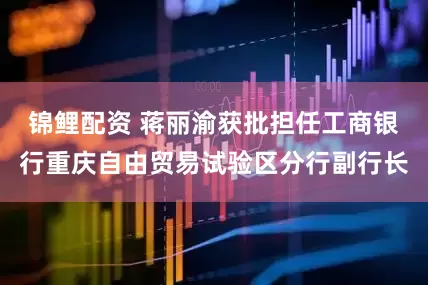 锦鲤配资 蒋丽渝获批担任工商银行重庆自由贸易试验区分行副行长