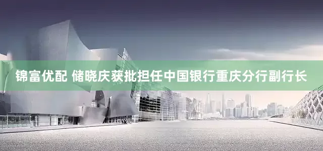 锦富优配 储晓庆获批担任中国银行重庆分行副行长