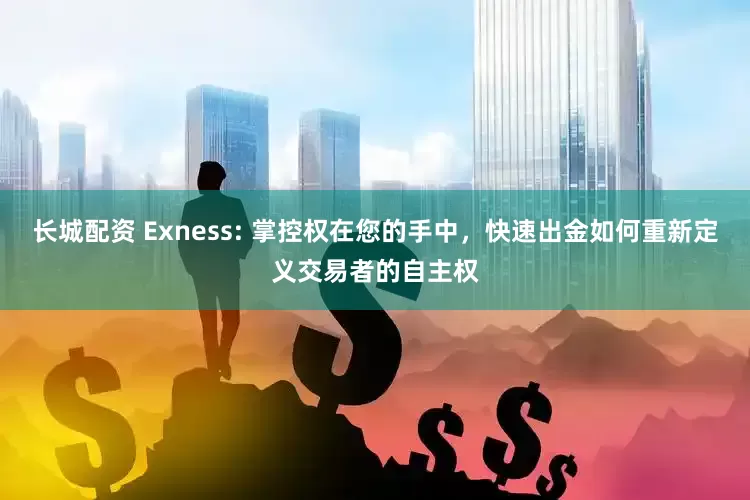 长城配资 Exness: 掌控权在您的手中，快速出金如何重新定义交易者的自主权