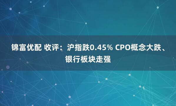 锦富优配 收评：沪指跌0.45% CPO概念大跌、银行板块走强