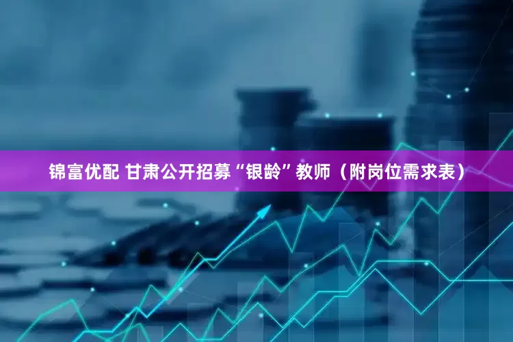 锦富优配 甘肃公开招募“银龄”教师（附岗位需求表）