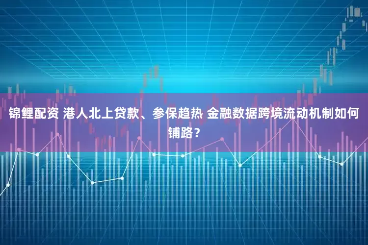 锦鲤配资 港人北上贷款、参保趋热 金融数据跨境流动机制如何铺路？
